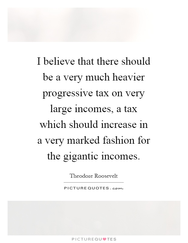 I believe that there should be a very much heavier progressive tax on very large incomes, a tax which should increase in a very marked fashion for the gigantic incomes Picture Quote #1