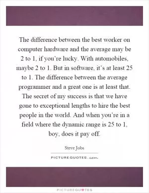 The difference between the best worker on computer hardware and the average may be 2 to 1, if you’re lucky. With automobiles, maybe 2 to 1. But in software, it’s at least 25 to 1. The difference between the average programmer and a great one is at least that. The secret of my success is that we have gone to exceptional lengths to hire the best people in the world. And when you’re in a field where the dynamic range is 25 to 1, boy, does it pay off Picture Quote #1