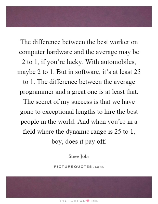 The difference between the best worker on computer hardware and the average may be 2 to 1, if you're lucky. With automobiles, maybe 2 to 1. But in software, it's at least 25 to 1. The difference between the average programmer and a great one is at least that. The secret of my success is that we have gone to exceptional lengths to hire the best people in the world. And when you're in a field where the dynamic range is 25 to 1, boy, does it pay off Picture Quote #1