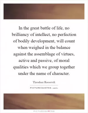 In the great battle of life, no brilliancy of intellect, no perfection of bodily development, will count when weighed in the balance against the assemblage of virtues, active and passive, of moral qualities which we group together under the name of character Picture Quote #1