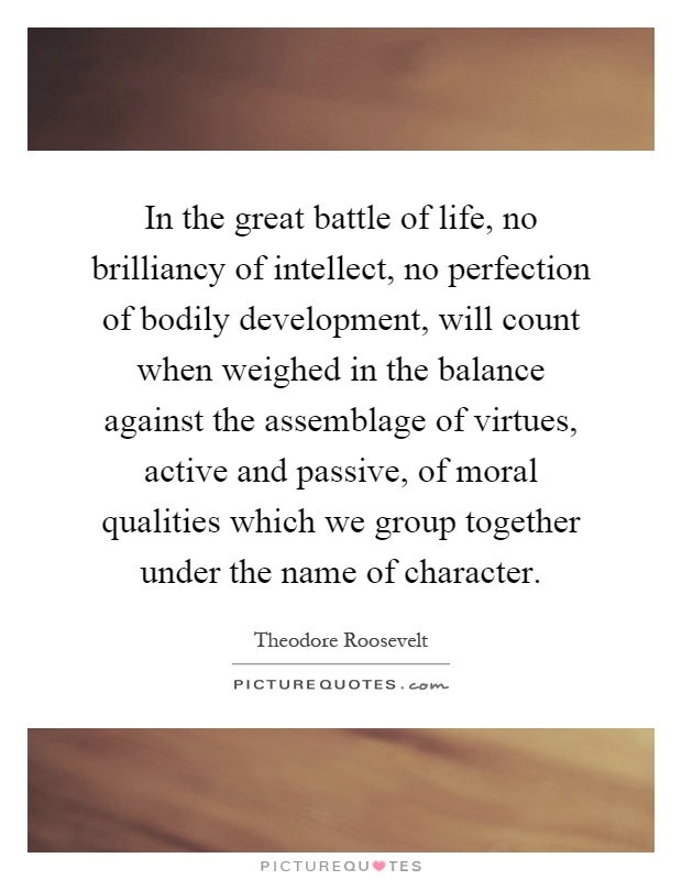 In the great battle of life, no brilliancy of intellect, no perfection of bodily development, will count when weighed in the balance against the assemblage of virtues, active and passive, of moral qualities which we group together under the name of character Picture Quote #1