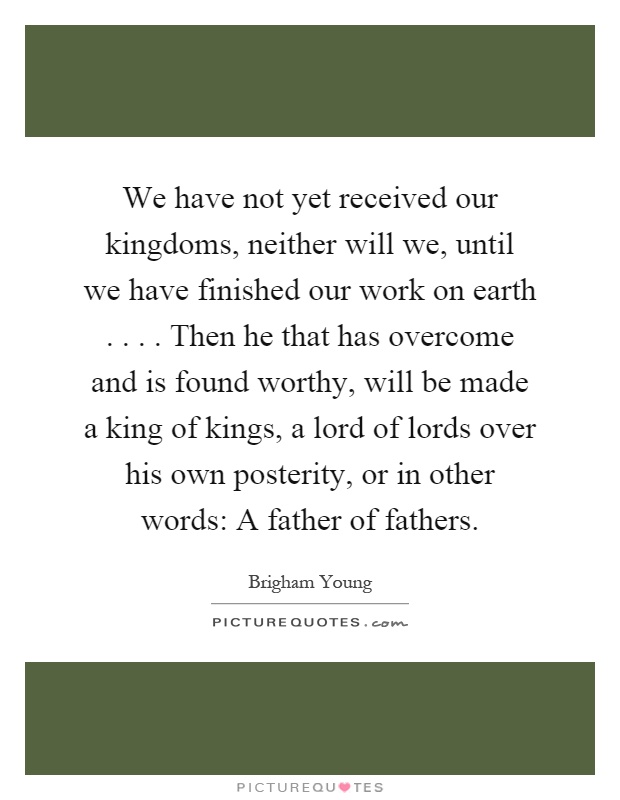 We have not yet received our kingdoms, neither will we, until we have finished our work on earth.... Then he that has overcome and is found worthy, will be made a king of kings, a lord of lords over his own posterity, or in other words: A father of fathers Picture Quote #1