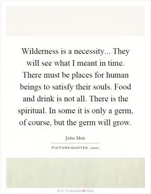 Wilderness is a necessity... They will see what I meant in time. There must be places for human beings to satisfy their souls. Food and drink is not all. There is the spiritual. In some it is only a germ, of course, but the germ will grow Picture Quote #1
