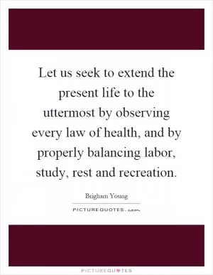 Let us seek to extend the present life to the uttermost by observing every law of health, and by properly balancing labor, study, rest and recreation Picture Quote #1