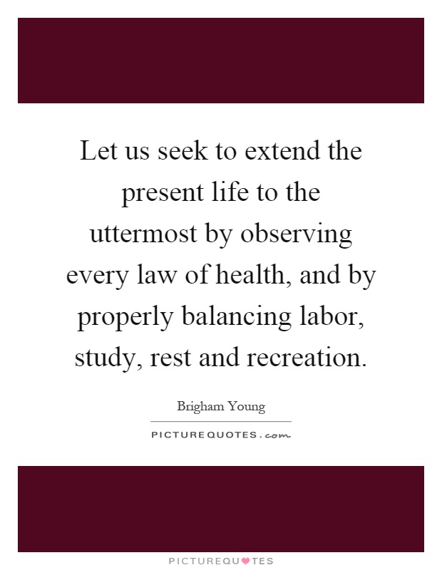 Let us seek to extend the present life to the uttermost by observing every law of health, and by properly balancing labor, study, rest and recreation Picture Quote #1
