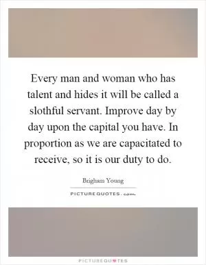 Every man and woman who has talent and hides it will be called a slothful servant. Improve day by day upon the capital you have. In proportion as we are capacitated to receive, so it is our duty to do Picture Quote #1