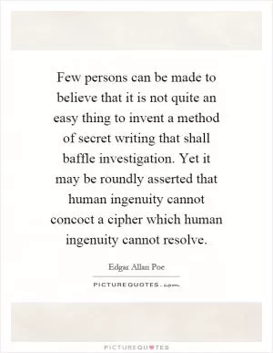 Few persons can be made to believe that it is not quite an easy thing to invent a method of secret writing that shall baffle investigation. Yet it may be roundly asserted that human ingenuity cannot concoct a cipher which human ingenuity cannot resolve Picture Quote #1