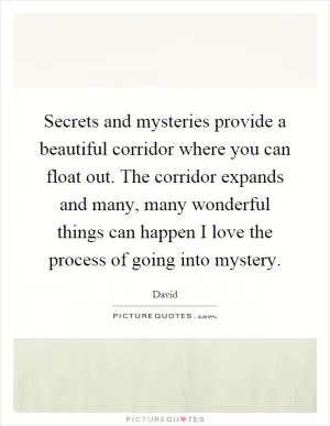 Secrets and mysteries provide a beautiful corridor where you can float out. The corridor expands and many, many wonderful things can happen I love the process of going into mystery Picture Quote #1