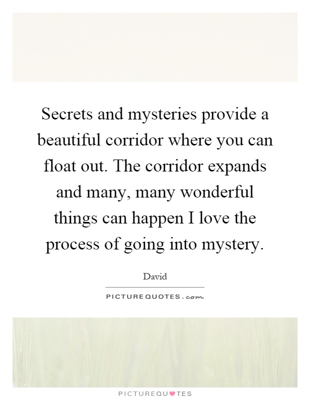 Secrets and mysteries provide a beautiful corridor where you can float out. The corridor expands and many, many wonderful things can happen I love the process of going into mystery Picture Quote #1