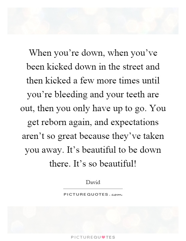 When you're down, when you've been kicked down in the street and then kicked a few more times until you're bleeding and your teeth are out, then you only have up to go. You get reborn again, and expectations aren't so great because they've taken you away. It's beautiful to be down there. It's so beautiful! Picture Quote #1