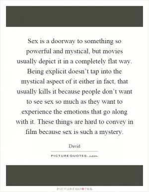 Sex is a doorway to something so powerful and mystical, but movies usually depict it in a completely flat way. Being explicit doesn’t tap into the mystical aspect of it either in fact, that usually kills it because people don’t want to see sex so much as they want to experience the emotions that go along with it. These things are hard to convey in film because sex is such a mystery Picture Quote #1
