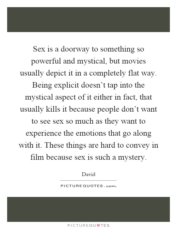 Sex is a doorway to something so powerful and mystical, but movies usually depict it in a completely flat way. Being explicit doesn't tap into the mystical aspect of it either in fact, that usually kills it because people don't want to see sex so much as they want to experience the emotions that go along with it. These things are hard to convey in film because sex is such a mystery Picture Quote #1