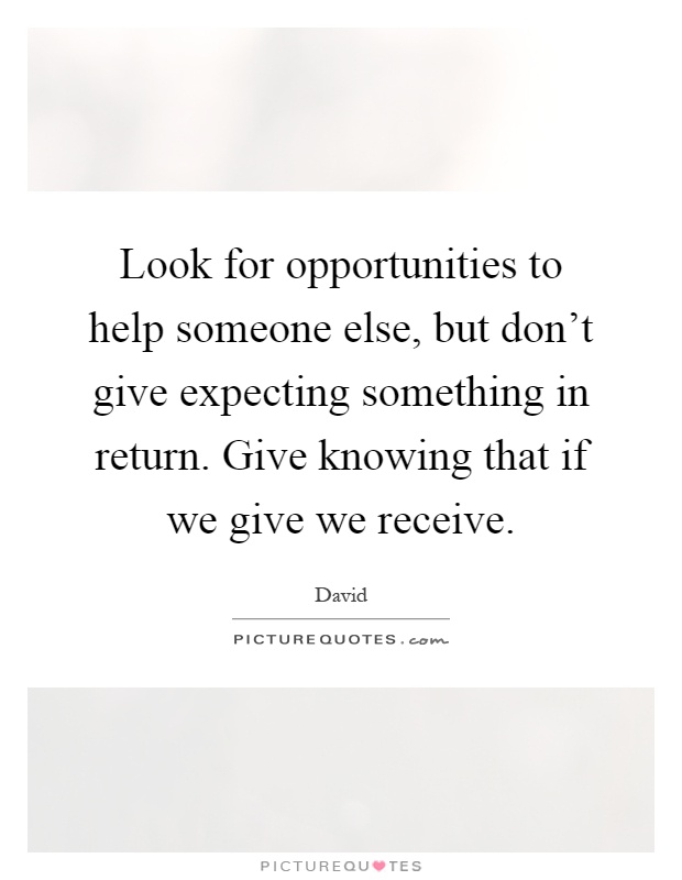 Look for opportunities to help someone else, but don't give expecting something in return. Give knowing that if we give we receive Picture Quote #1