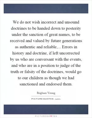 We do not wish incorrect and unsound doctrines to be handed down to posterity under the sanction of great names, to be received and valued by future generations as authentic and reliable,... Errors in history and doctrine, if left uncorrected by us who are conversant with the events, and who are in a position to judge of the truth or falsity of the doctrines, would go to our children as though we had sanctioned and endorsed them Picture Quote #1