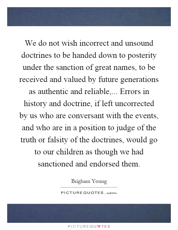 We do not wish incorrect and unsound doctrines to be handed down to posterity under the sanction of great names, to be received and valued by future generations as authentic and reliable,... Errors in history and doctrine, if left uncorrected by us who are conversant with the events, and who are in a position to judge of the truth or falsity of the doctrines, would go to our children as though we had sanctioned and endorsed them Picture Quote #1