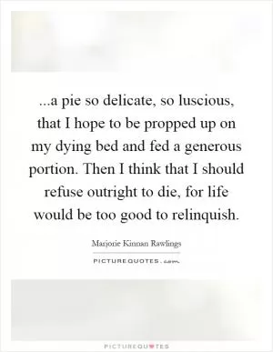 ...a pie so delicate, so luscious, that I hope to be propped up on my dying bed and fed a generous portion. Then I think that I should refuse outright to die, for life would be too good to relinquish Picture Quote #1