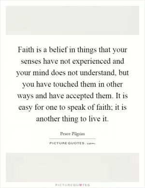 Faith is a belief in things that your senses have not experienced and your mind does not understand, but you have touched them in other ways and have accepted them. It is easy for one to speak of faith; it is another thing to live it Picture Quote #1