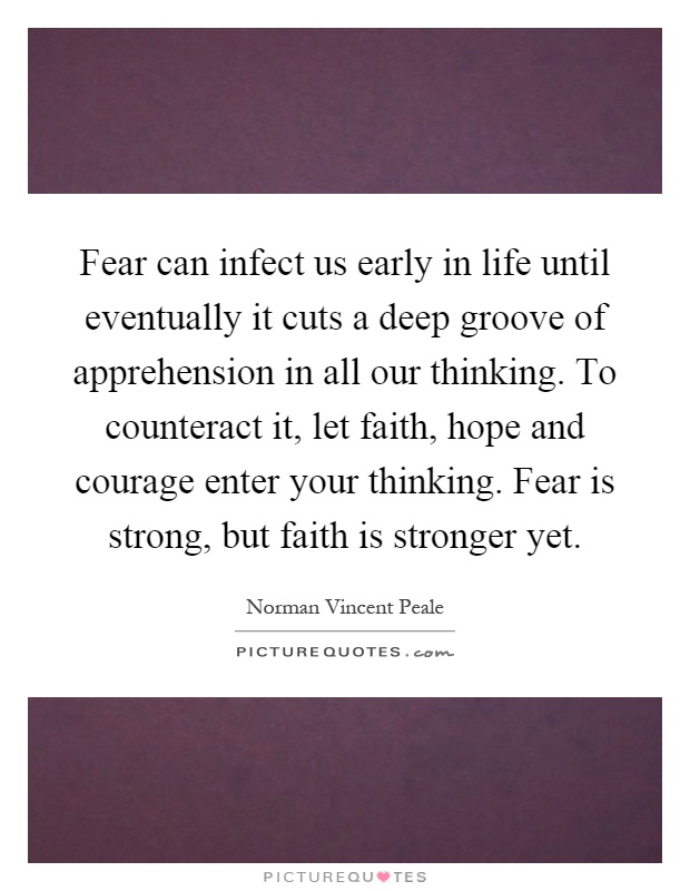 Fear can infect us early in life until eventually it cuts a deep groove of apprehension in all our thinking. To counteract it, let faith, hope and courage enter your thinking. Fear is strong, but faith is stronger yet Picture Quote #1