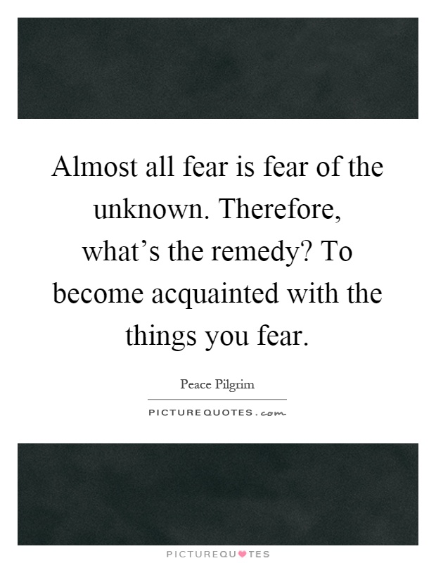 Almost all fear is fear of the unknown. Therefore, what's the remedy? To become acquainted with the things you fear Picture Quote #1