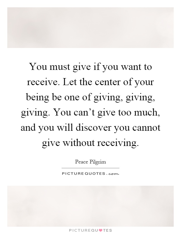 You must give if you want to receive. Let the center of your being be one of giving, giving, giving. You can't give too much, and you will discover you cannot give without receiving Picture Quote #1