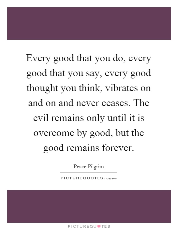 Every good that you do, every good that you say, every good thought you think, vibrates on and on and never ceases. The evil remains only until it is overcome by good, but the good remains forever Picture Quote #1