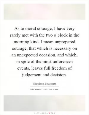 As to moral courage, I have very rarely met with the two o’clock in the morning kind. I mean unprepared courage, that which is necessary on an unexpected occasion, and which, in spite of the most unforeseen events, leaves full freedom of judgement and decision Picture Quote #1