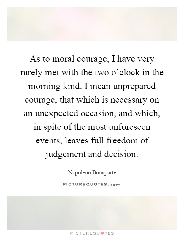 As to moral courage, I have very rarely met with the two o'clock in the morning kind. I mean unprepared courage, that which is necessary on an unexpected occasion, and which, in spite of the most unforeseen events, leaves full freedom of judgement and decision Picture Quote #1