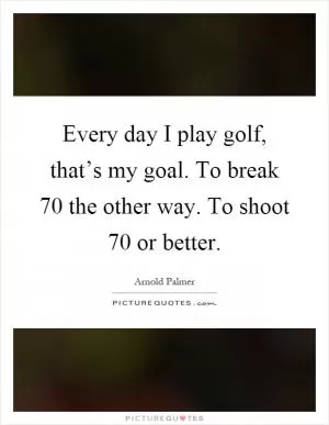 Every day I play golf, that’s my goal. To break 70 the other way. To shoot 70 or better Picture Quote #1