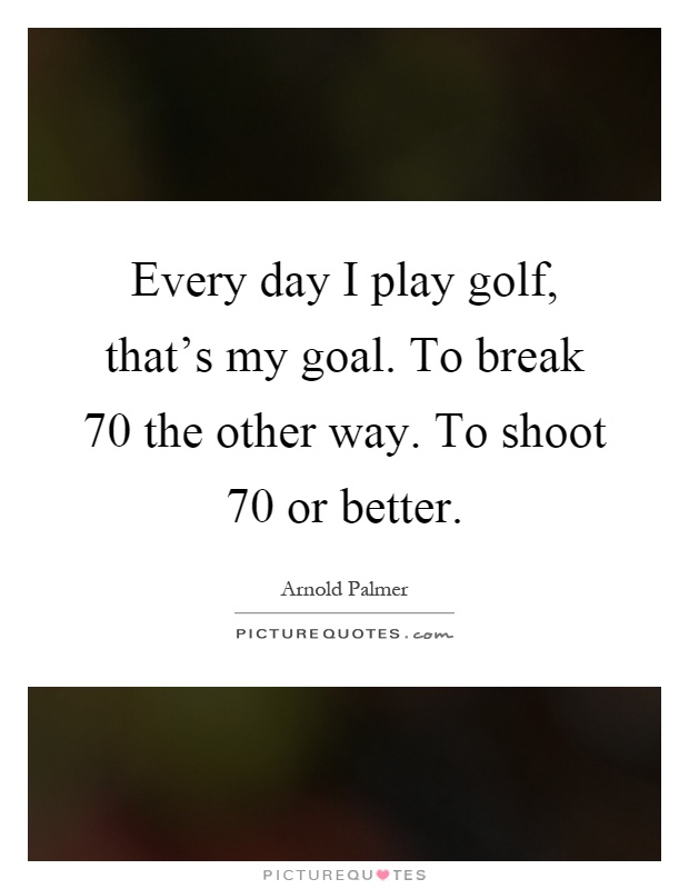 Every day I play golf, that's my goal. To break 70 the other way. To shoot 70 or better Picture Quote #1