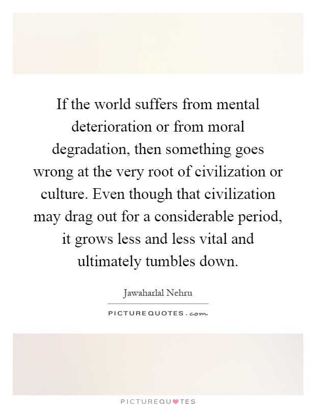 If the world suffers from mental deterioration or from moral degradation, then something goes wrong at the very root of civilization or culture. Even though that civilization may drag out for a considerable period, it grows less and less vital and ultimately tumbles down Picture Quote #1