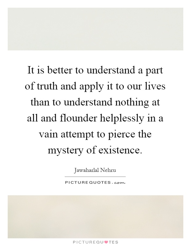 It is better to understand a part of truth and apply it to our lives than to understand nothing at all and flounder helplessly in a vain attempt to pierce the mystery of existence Picture Quote #1