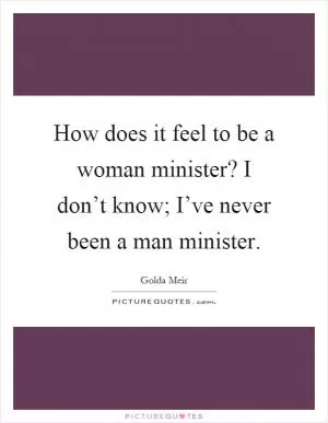 How does it feel to be a woman minister? I don’t know; I’ve never been a man minister Picture Quote #1