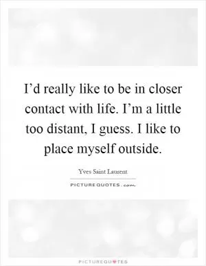 I’d really like to be in closer contact with life. I’m a little too distant, I guess. I like to place myself outside Picture Quote #1