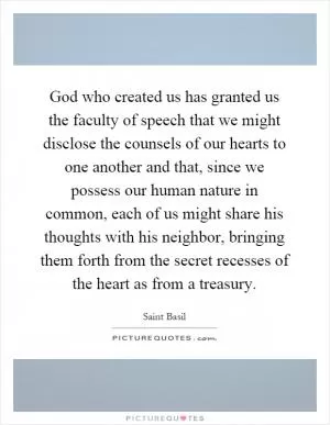 God who created us has granted us the faculty of speech that we might disclose the counsels of our hearts to one another and that, since we possess our human nature in common, each of us might share his thoughts with his neighbor, bringing them forth from the secret recesses of the heart as from a treasury Picture Quote #1