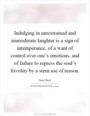 Indulging in unrestrained and immoderate laughter is a sign of intemperance, of a want of control over one’s emotions, and of failure to repress the soul’s frivolity by a stern use of reason Picture Quote #1