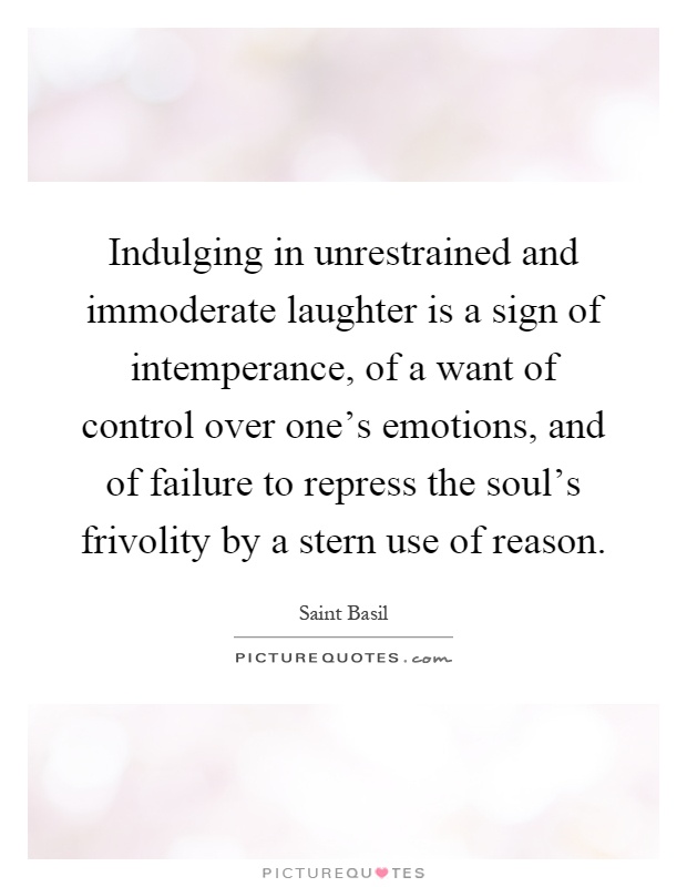 Indulging in unrestrained and immoderate laughter is a sign of intemperance, of a want of control over one's emotions, and of failure to repress the soul's frivolity by a stern use of reason Picture Quote #1