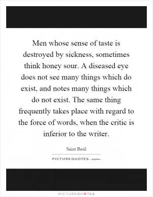 Men whose sense of taste is destroyed by sickness, sometimes think honey sour. A diseased eye does not see many things which do exist, and notes many things which do not exist. The same thing frequently takes place with regard to the force of words, when the critic is inferior to the writer Picture Quote #1