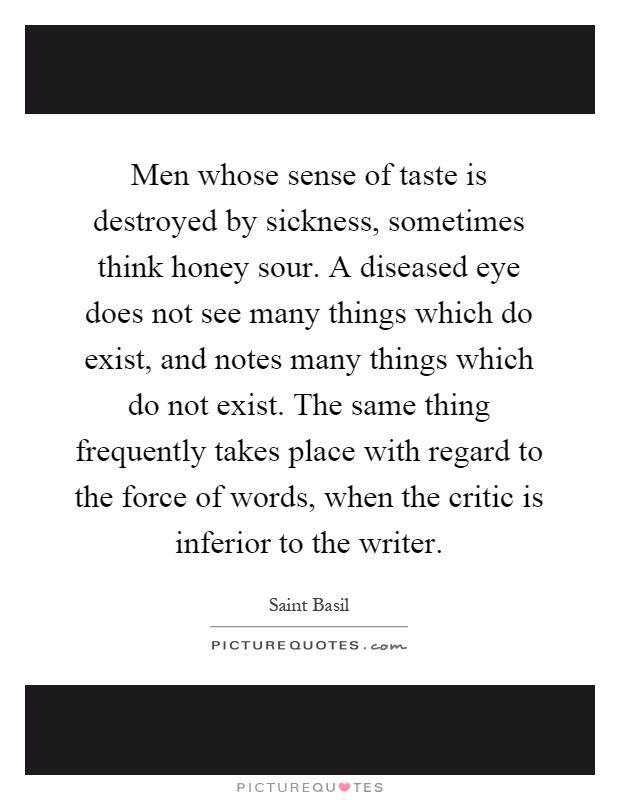 Men whose sense of taste is destroyed by sickness, sometimes think honey sour. A diseased eye does not see many things which do exist, and notes many things which do not exist. The same thing frequently takes place with regard to the force of words, when the critic is inferior to the writer Picture Quote #1