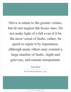 Strive to attain to the greater virtues, but do not neglect the lesser ones. Do not make light of a fall even if it be the most venial of faults; rather, be quick to repair it by repentance, although many others may commit a large number of faults, slight and grievous, and remain unrepentant Picture Quote #1