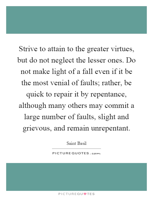 Strive to attain to the greater virtues, but do not neglect the lesser ones. Do not make light of a fall even if it be the most venial of faults; rather, be quick to repair it by repentance, although many others may commit a large number of faults, slight and grievous, and remain unrepentant Picture Quote #1