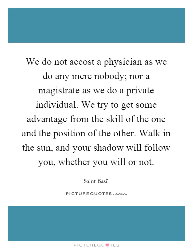 We do not accost a physician as we do any mere nobody; nor a magistrate as we do a private individual. We try to get some advantage from the skill of the one and the position of the other. Walk in the sun, and your shadow will follow you, whether you will or not Picture Quote #1