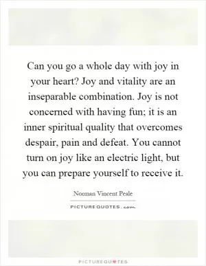 Can you go a whole day with joy in your heart? Joy and vitality are an inseparable combination. Joy is not concerned with having fun; it is an inner spiritual quality that overcomes despair, pain and defeat. You cannot turn on joy like an electric light, but you can prepare yourself to receive it Picture Quote #1