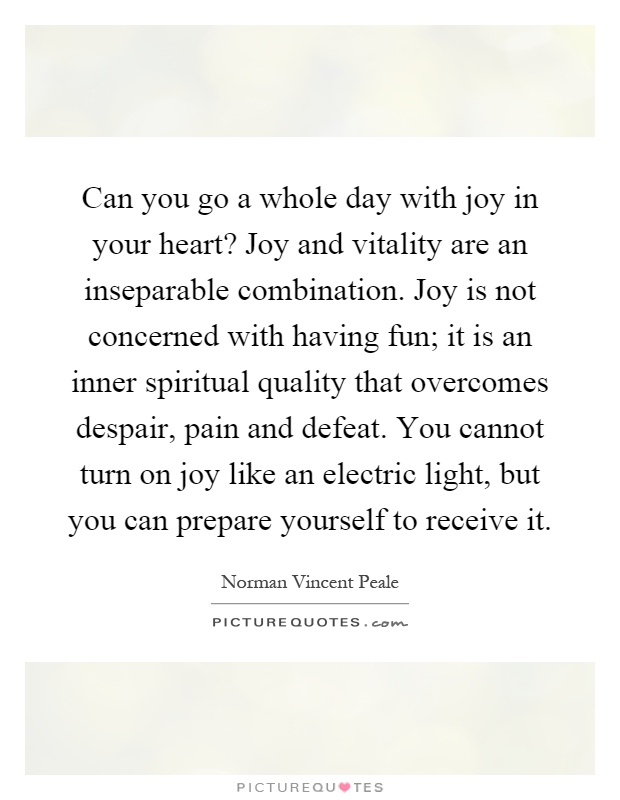 Can you go a whole day with joy in your heart? Joy and vitality are an inseparable combination. Joy is not concerned with having fun; it is an inner spiritual quality that overcomes despair, pain and defeat. You cannot turn on joy like an electric light, but you can prepare yourself to receive it Picture Quote #1