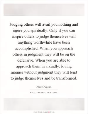 Judging others will avail you nothing and injure you spiritually. Only if you can inspire others to judge themselves will anything worthwhile have been accomplished. When you approach others in judgment they will be on the defensive. When you are able to approach them in a kindly, loving manner without judgment they will tend to judge themselves and be transformed Picture Quote #1