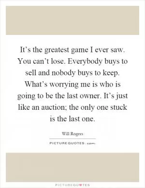 It’s the greatest game I ever saw. You can’t lose. Everybody buys to sell and nobody buys to keep. What’s worrying me is who is going to be the last owner. It’s just like an auction; the only one stuck is the last one Picture Quote #1