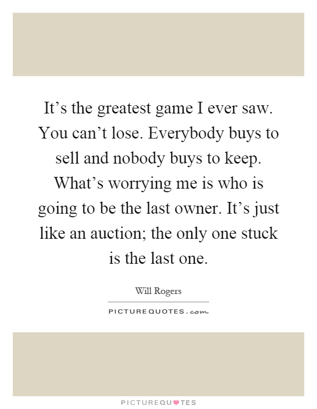 It's the greatest game I ever saw. You can't lose. Everybody buys to sell and nobody buys to keep. What's worrying me is who is going to be the last owner. It's just like an auction; the only one stuck is the last one Picture Quote #1