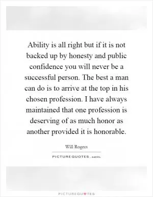 Ability is all right but if it is not backed up by honesty and public confidence you will never be a successful person. The best a man can do is to arrive at the top in his chosen profession. I have always maintained that one profession is deserving of as much honor as another provided it is honorable Picture Quote #1