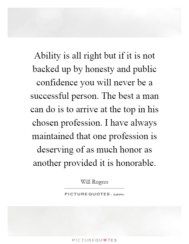Ability is all right but if it is not backed up by honesty and public confidence you will never be a successful person. The best a man can do is to arrive at the top in his chosen profession. I have always maintained that one profession is deserving of as much honor as another provided it is honorable Picture Quote #1