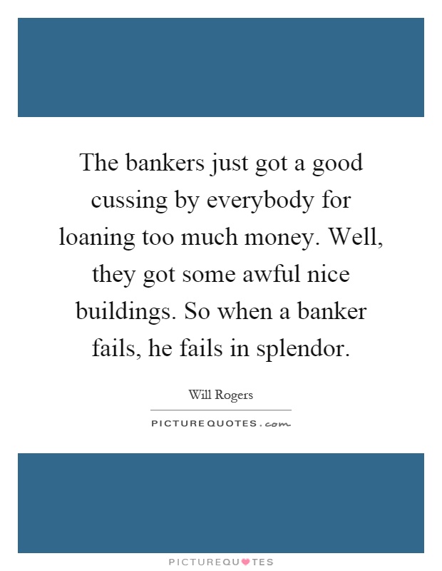 The bankers just got a good cussing by everybody for loaning too much money. Well, they got some awful nice buildings. So when a banker fails, he fails in splendor Picture Quote #1