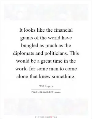It looks like the financial giants of the world have bungled as much as the diplomats and politicians. This would be a great time in the world for some man to come along that knew something Picture Quote #1
